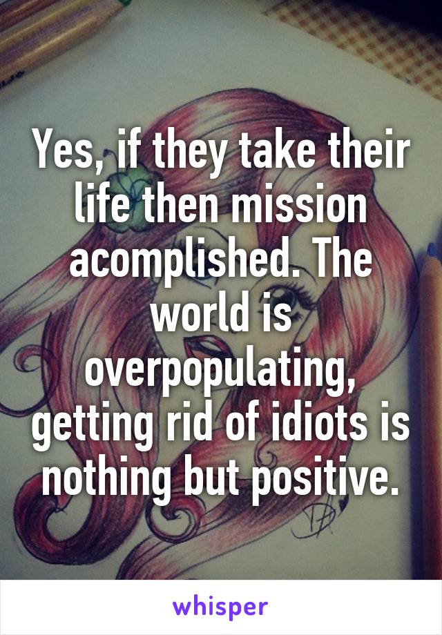 Yes, if they take their life then mission acomplished. The world is overpopulating, getting rid of idiots is nothing but positive.