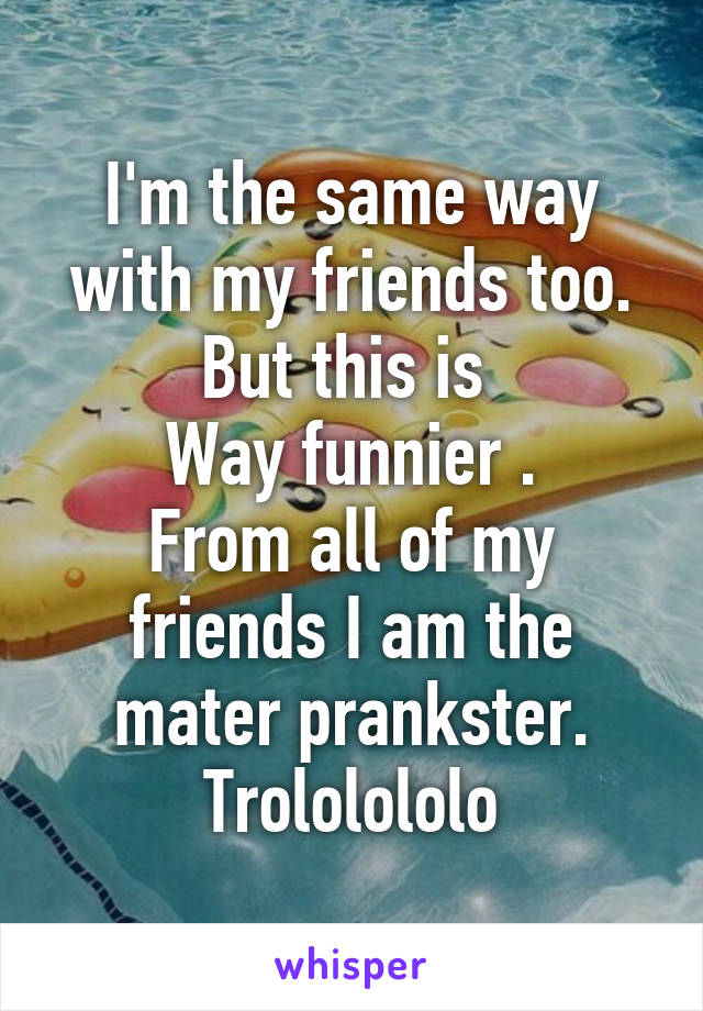 I'm the same way with my friends too. But this is 
Way funnier .
From all of my friends I am the mater prankster.
Trololololo