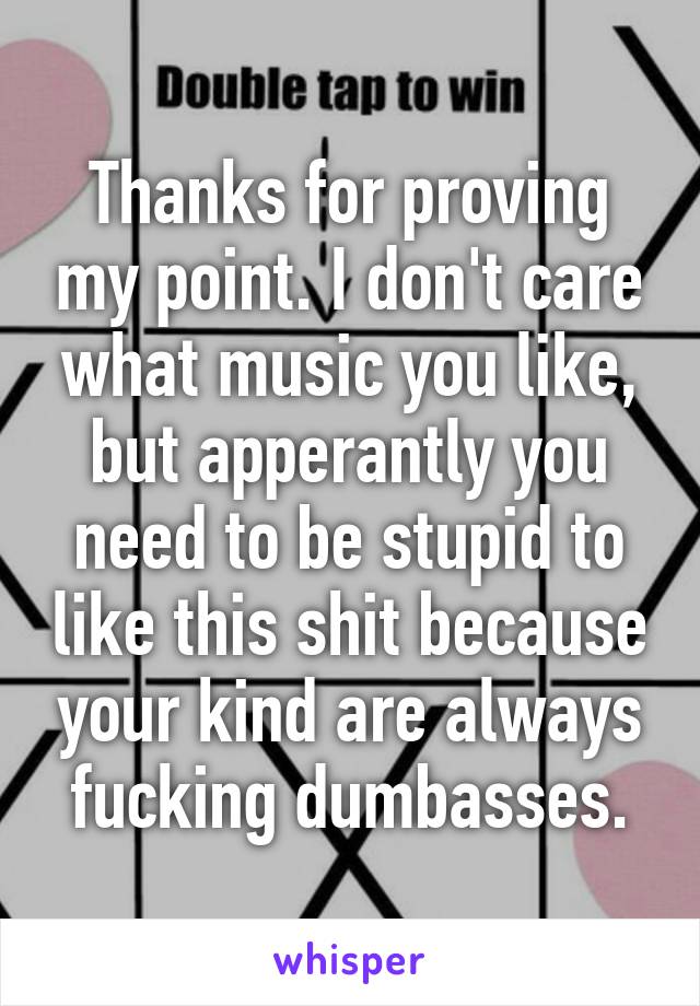 Thanks for proving my point. I don't care what music you like, but apperantly you need to be stupid to like this shit because your kind are always fucking dumbasses.