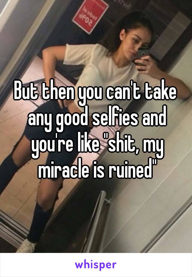 But then you can't take any good selfies and you're like "shit, my miracle is ruined"