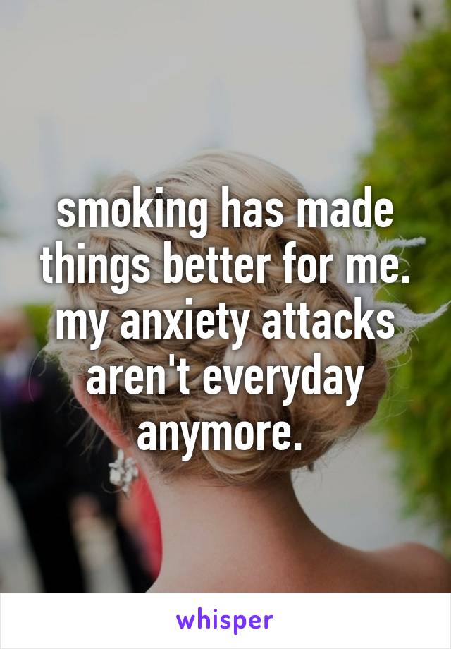 smoking has made things better for me. my anxiety attacks aren't everyday anymore. 