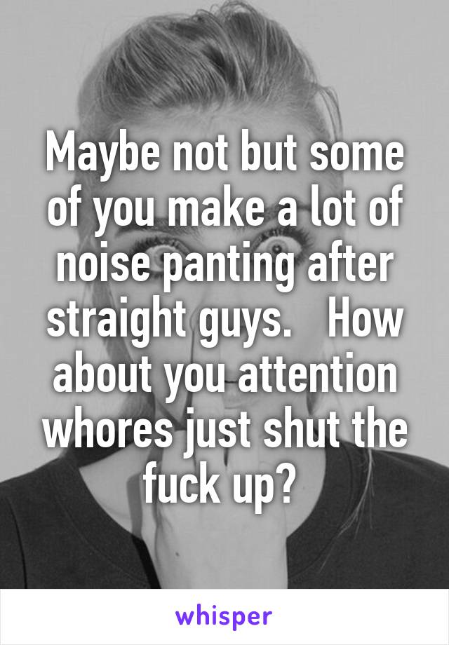 Maybe not but some of you make a lot of noise panting after straight guys.   How about you attention whores just shut the fuck up? 