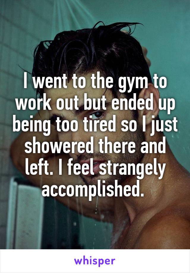 I went to the gym to work out but ended up being too tired so I just showered there and left. I feel strangely accomplished. 