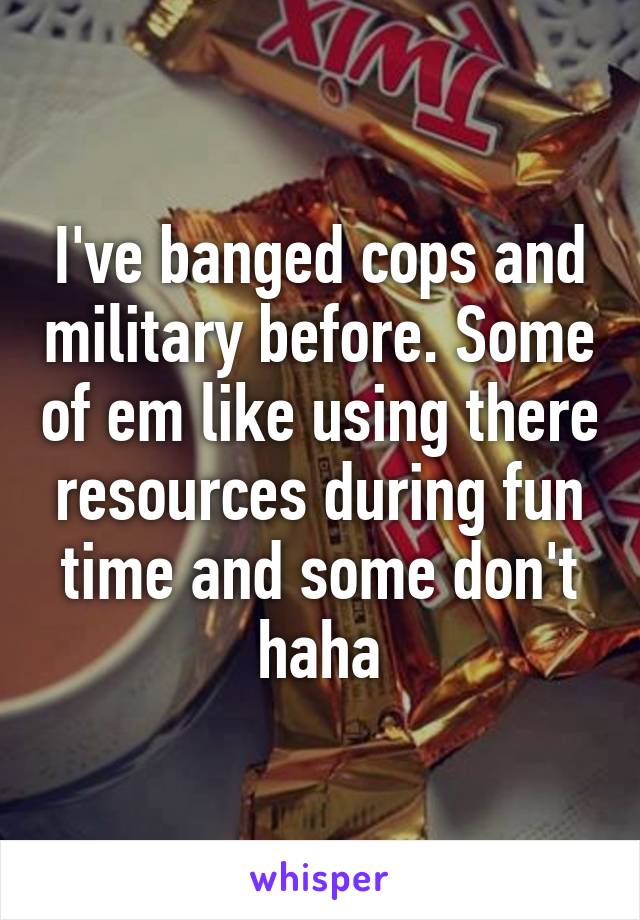 I've banged cops and military before. Some of em like using there resources during fun time and some don't haha