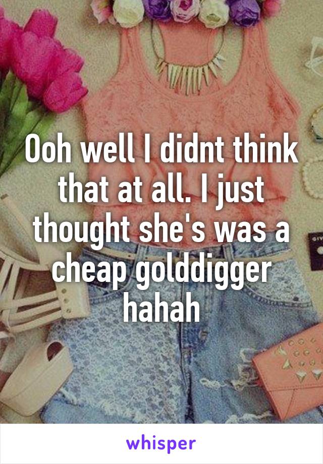 Ooh well I didnt think that at all. I just thought she's was a cheap golddigger hahah