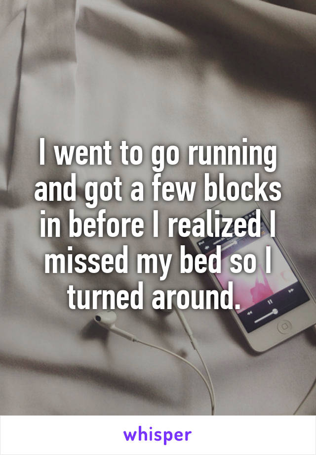 I went to go running and got a few blocks in before I realized I missed my bed so I turned around. 