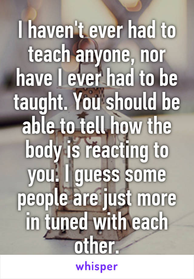 I haven't ever had to teach anyone, nor have I ever had to be taught. You should be able to tell how the body is reacting to you. I guess some people are just more in tuned with each other.