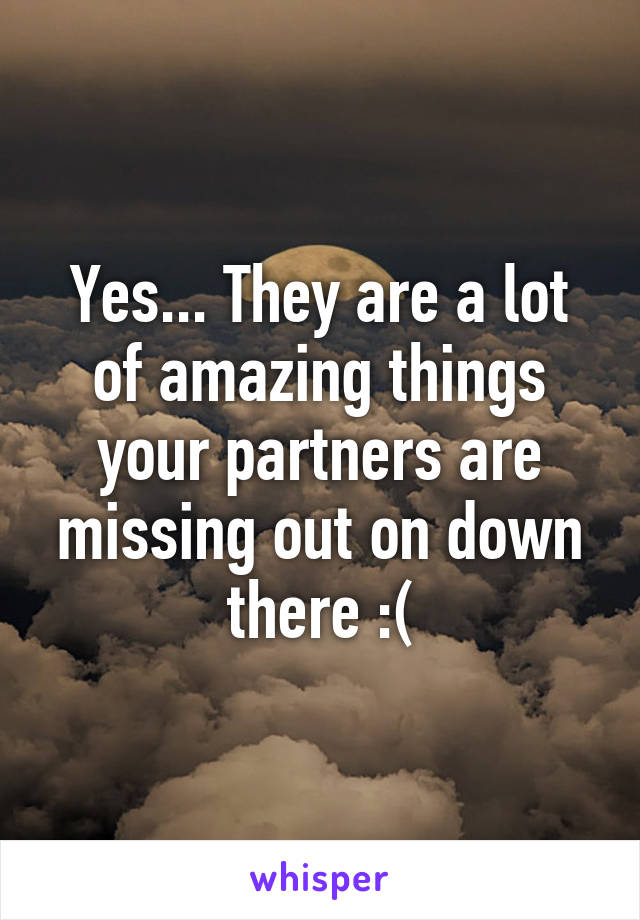 Yes... They are a lot of amazing things your partners are missing out on down there :(