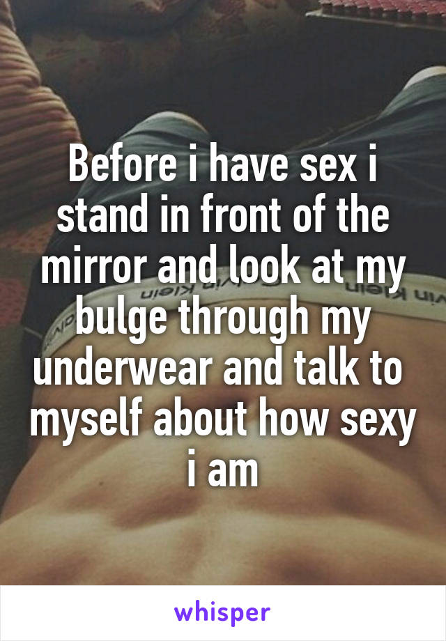Before i have sex i stand in front of the mirror and look at my bulge through my underwear and talk to  myself about how sexy i am
