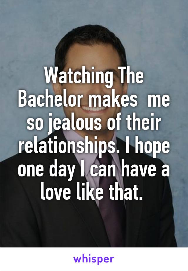 Watching The Bachelor makes  me so jealous of their relationships. I hope one day I can have a love like that. 