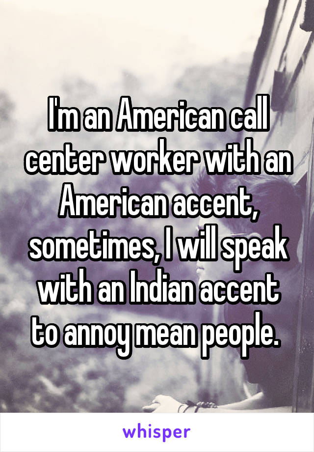 I'm an American call center worker with an American accent, sometimes, I will speak with an Indian accent to annoy mean people. 