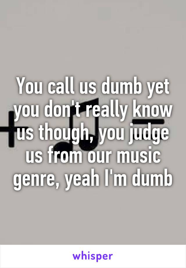 You call us dumb yet you don't really know us though, you judge us from our music genre, yeah I'm dumb