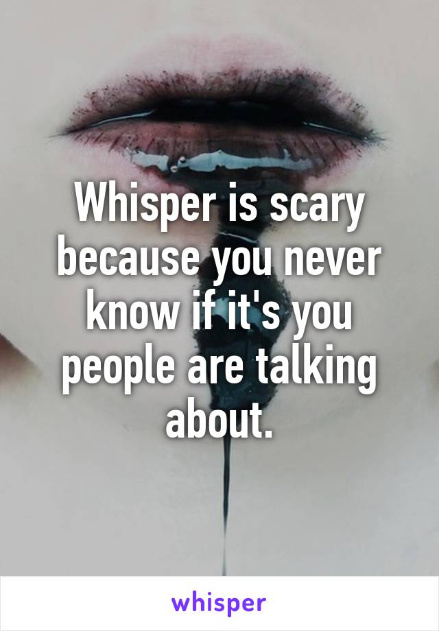 Whisper is scary because you never know if it's you people are talking about.