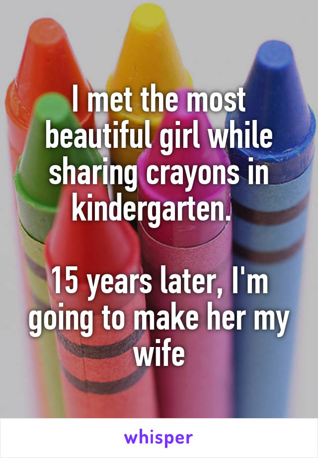 I met the most beautiful girl while sharing crayons in kindergarten.  

15 years later, I'm going to make her my wife