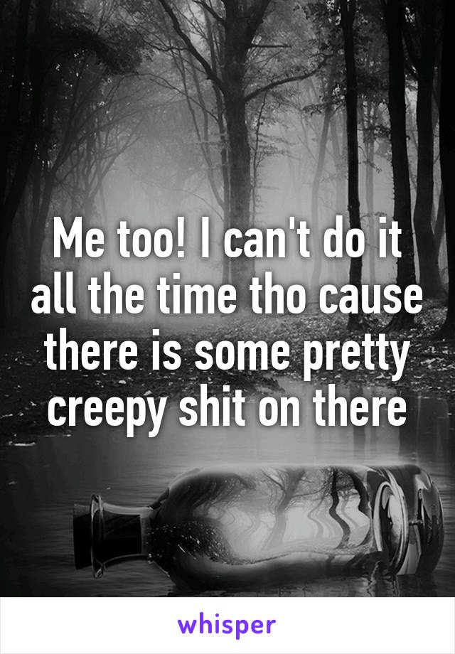 Me too! I can't do it all the time tho cause there is some pretty creepy shit on there