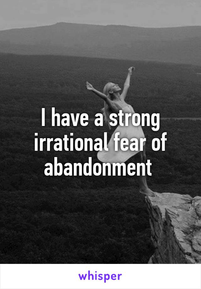 I have a strong irrational fear of abandonment 