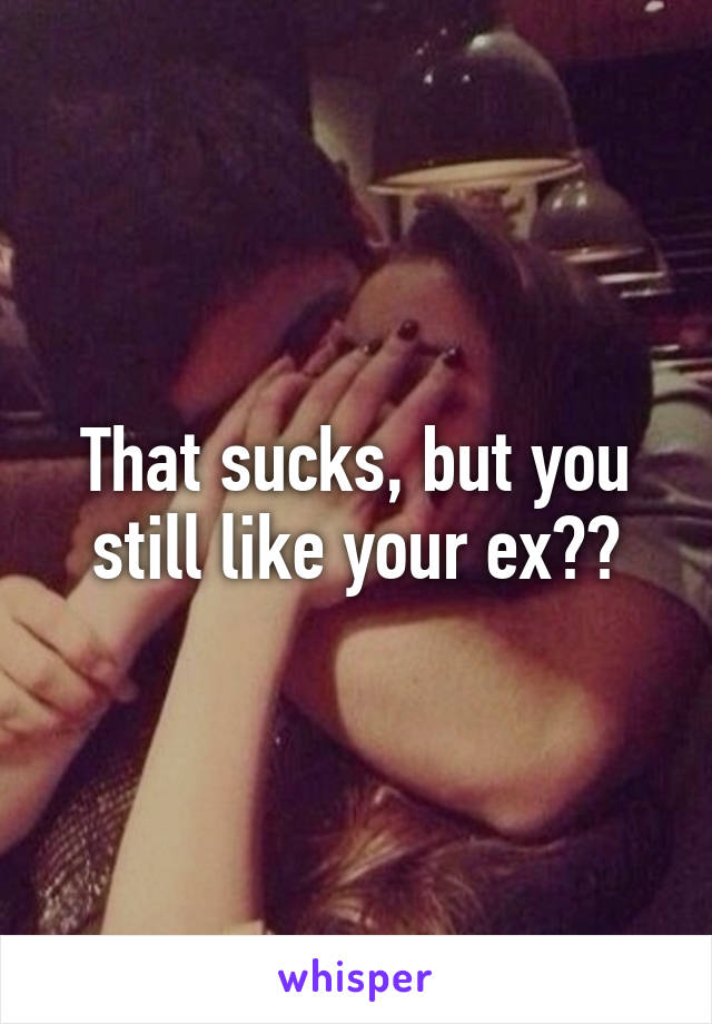 That sucks, but you still like your ex??