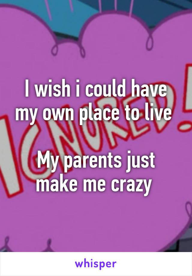 I wish i could have my own place to live 

My parents just make me crazy 