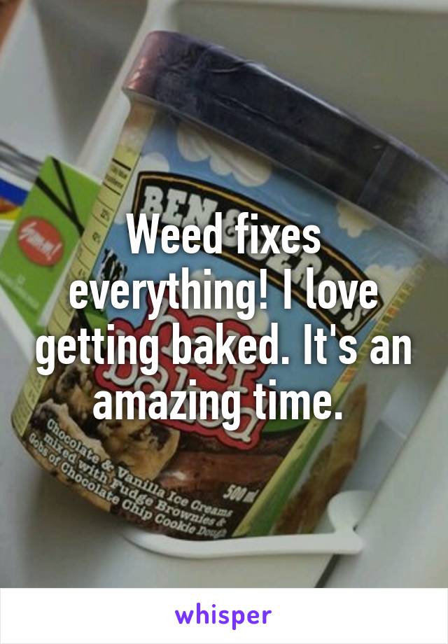 Weed fixes everything! I love getting baked. It's an amazing time. 