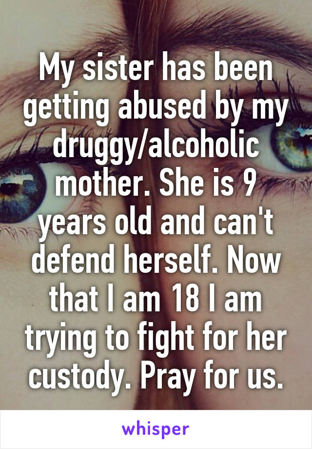 My sister has been getting abused by my druggy/alcoholic mother. She is 9 years old and can't defend herself. Now that I am 18 I am trying to fight for her custody. Pray for us.