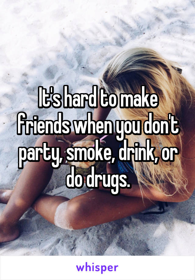 It's hard to make friends when you don't party, smoke, drink, or do drugs.