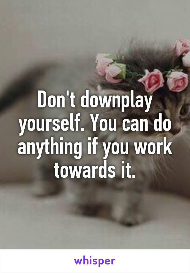 Don't downplay yourself. You can do anything if you work towards it.