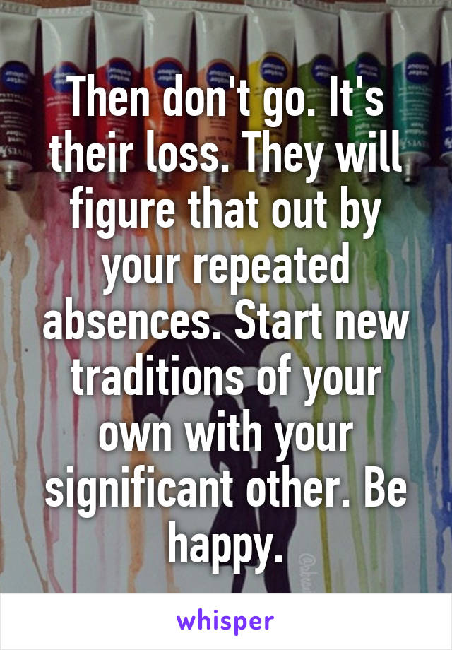 Then don't go. It's their loss. They will figure that out by your repeated absences. Start new traditions of your own with your significant other. Be happy.