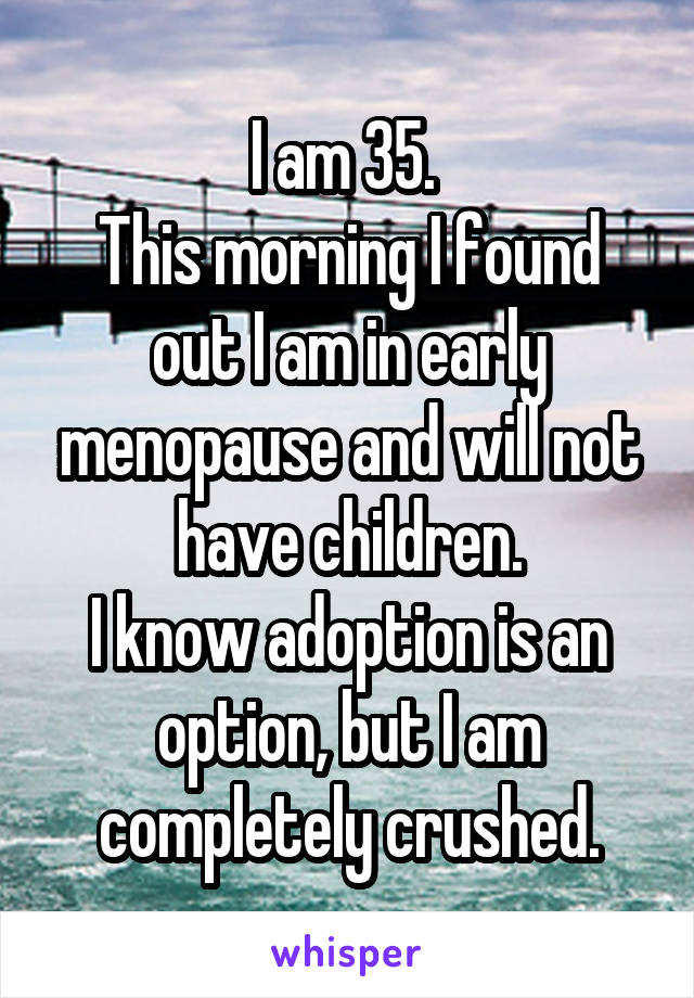 I am 35. 
This morning I found out I am in early menopause and will not have children.
I know adoption is an option, but I am completely crushed.