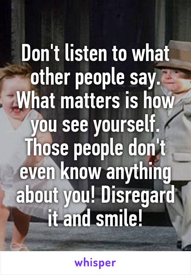 Don't listen to what other people say. What matters is how you see yourself. Those people don't even know anything about you! Disregard it and smile!