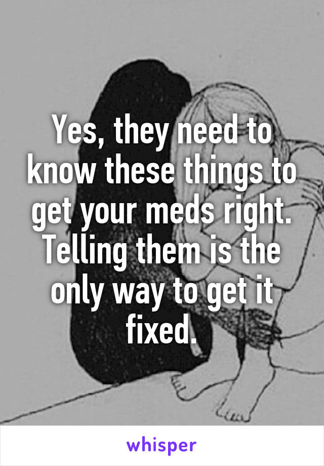 Yes, they need to know these things to get your meds right. Telling them is the only way to get it fixed.