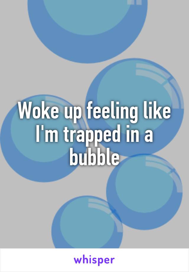Woke up feeling like I'm trapped in a bubble