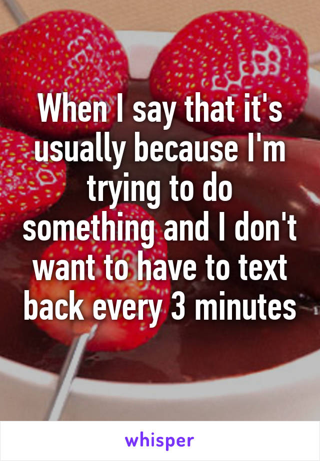 When I say that it's usually because I'm trying to do something and I don't want to have to text back every 3 minutes 