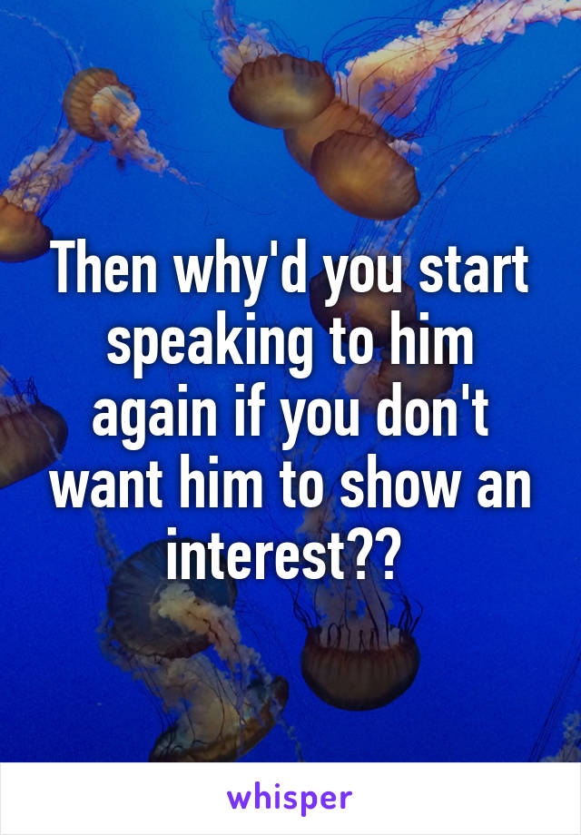 Then why'd you start speaking to him again if you don't want him to show an interest?? 