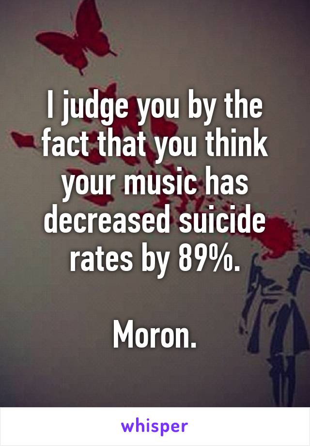 I judge you by the fact that you think your music has decreased suicide rates by 89%.

Moron.