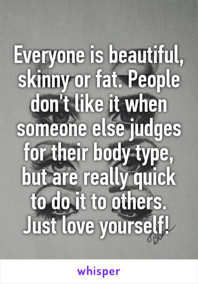 Everyone is beautiful, skinny or fat. People don't like it when someone else judges for their body type, but are really quick to do it to others. Just love yourself! 