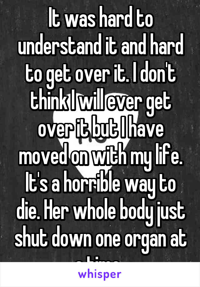 It was hard to understand it and hard to get over it. I don't think I will ever get over it but I have moved on with my life. It's a horrible way to die. Her whole body just shut down one organ at a time. 