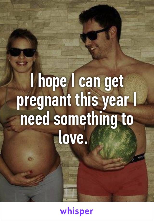 I hope I can get pregnant this year I need something to love.  