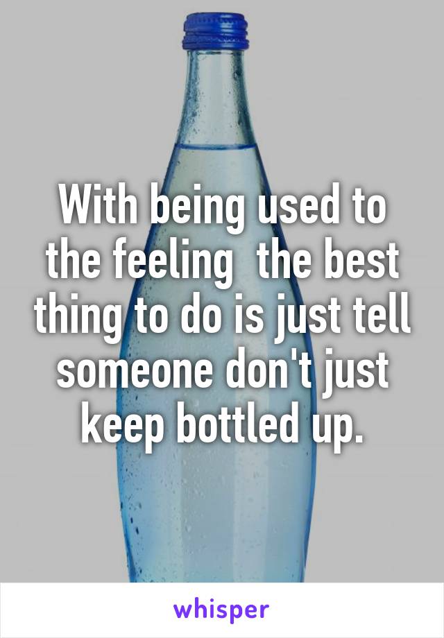 With being used to the feeling  the best thing to do is just tell someone don't just keep bottled up.