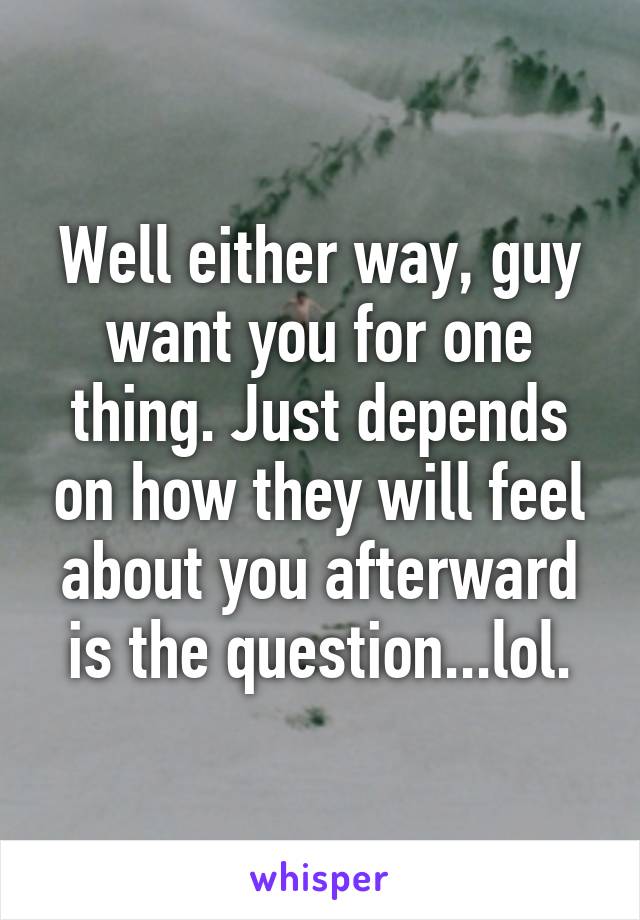 Well either way, guy want you for one thing. Just depends on how they will feel about you afterward is the question...lol.