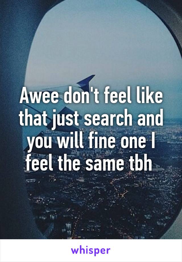 Awee don't feel like that just search and you will fine one I feel the same tbh 