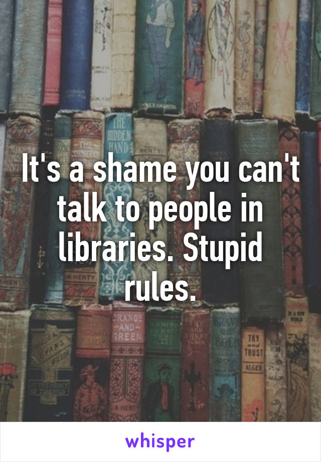 It's a shame you can't talk to people in libraries. Stupid rules.