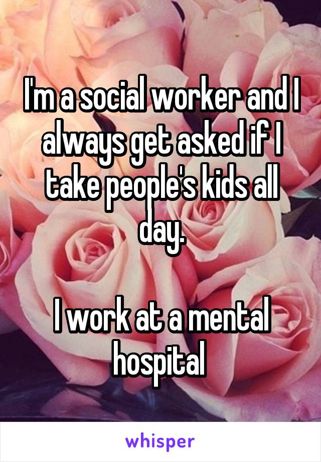 I'm a social worker and I always get asked if I take people's kids all day.

I work at a mental hospital 