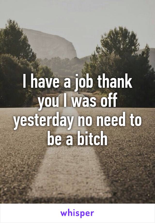 I have a job thank you I was off yesterday no need to be a bitch