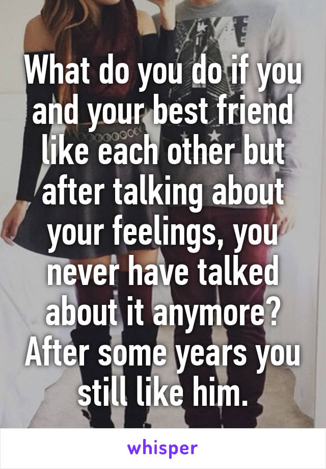 What do you do if you and your best friend like each other but after talking about your feelings, you never have talked about it anymore? After some years you still like him.