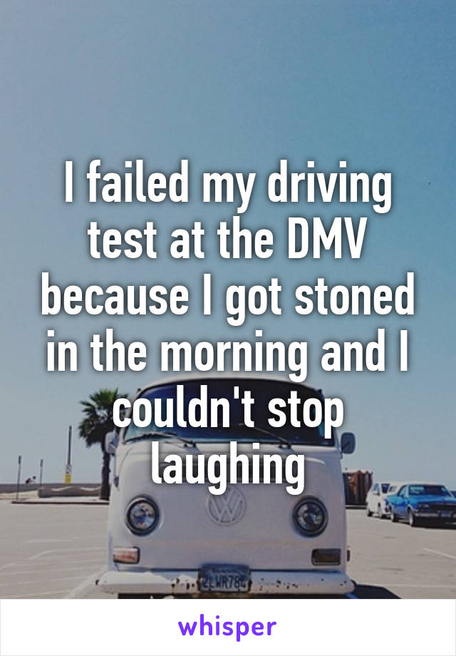I failed my driving test at the DMV because I got stoned in the morning and I couldn't stop laughing