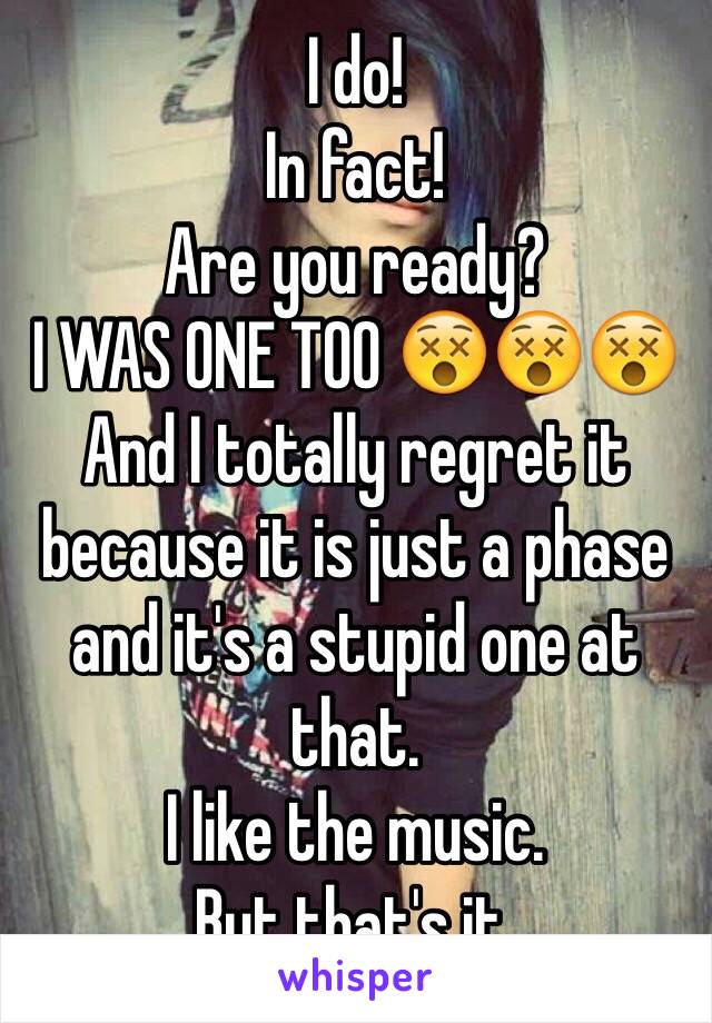 I do! 
In fact! 
Are you ready? 
I WAS ONE TOO 😵😵😵
And I totally regret it because it is just a phase and it's a stupid one at that. 
I like the music. 
But that's it. 