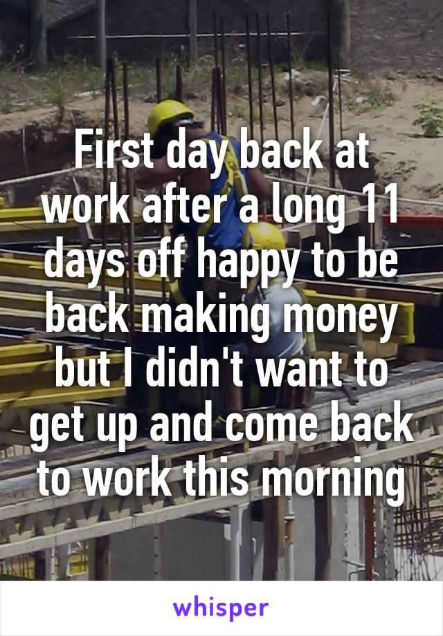 First day back at work after a long 11 days off happy to be back making money but I didn't want to get up and come back to work this morning