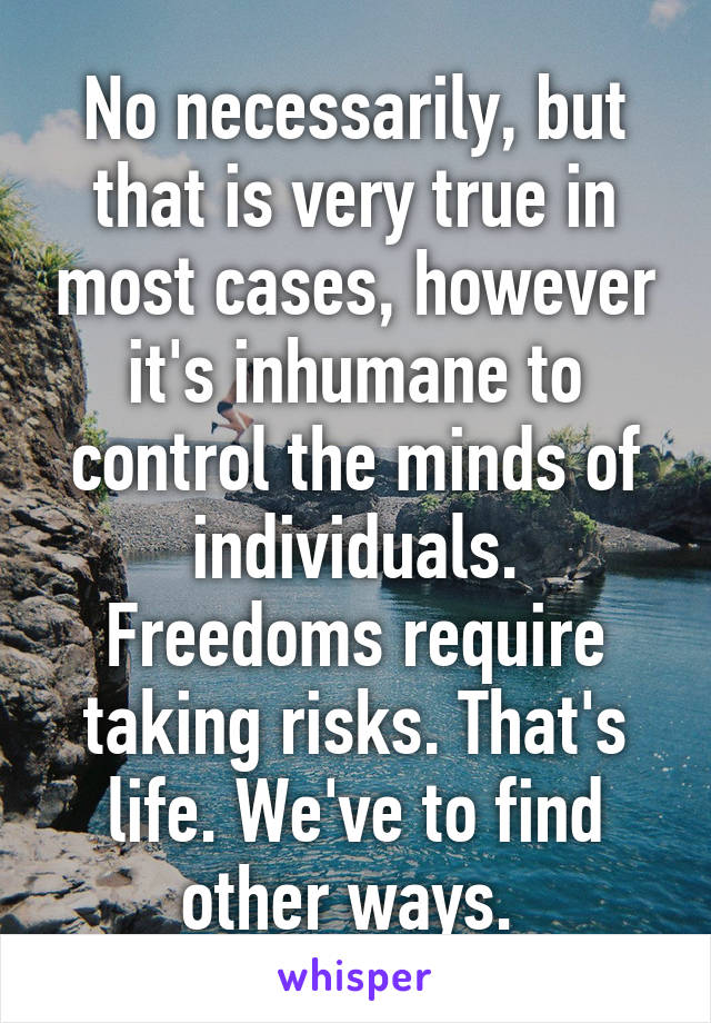 No necessarily, but that is very true in most cases, however it's inhumane to control the minds of individuals. Freedoms require taking risks. That's life. We've to find other ways. 