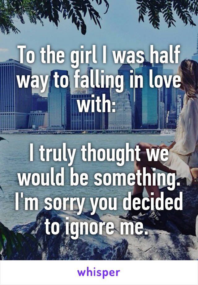 To the girl I was half way to falling in love with: 

I truly thought we would be something. I'm sorry you decided to ignore me. 