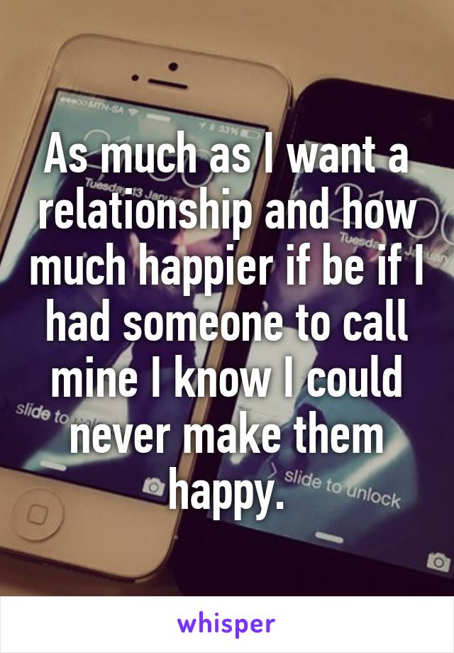 As much as I want a relationship and how much happier if be if I had someone to call mine I know I could never make them happy.